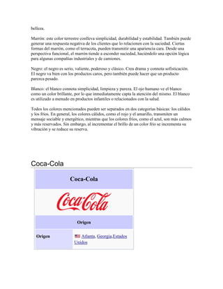 belleza.
Marrón: este color terrestre conlleva simplicidad, durabilidad y estabilidad. También puede
generar una respuesta negativa de los clientes que lo relacionen con la suciedad. Ciertas
formas del marrón, como el terracota, pueden transmitir una apariencia cara. Desde una
perspectiva funcional, el marrón tiende a esconder suciedad, haciéndolo una opción lógica
para algunas compañías industriales y de camiones.
Negro: el negro es serio, valiente, poderoso y clásico. Crea drama y connota sofisticación.
El negro va bien con los productos caros, pero también puede hacer que un producto
parezca pesado.
Blanco: el blanco connota simplicidad, limpieza y pureza. El ojo humano ve el blanco
como un color brillante, por lo que inmediatamente capta la atención del mismo. El blanco
es utilizado a menudo en productos infantiles o relacionados con la salud.
Todos los colores mencionados pueden ser separados en dos categorías básicas: los cálidos
y los fríos. En general, los colores cálidos, como el rojo y el amarillo, transmiten un
mensaje sociable y energético, mientras que los colores fríos, como el azul, son más calmos
y más reservados. Sin embargo, al incrementar el brillo de un color frío se incrementa su
vibración y se reduce su reserva.

Coca-Cola
Coca-Cola

Origen
Origen

Atlanta, Georgia,Estados
Unidos

 