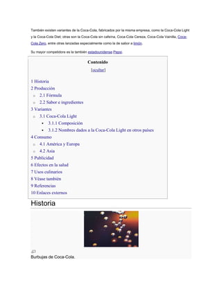 También existen variantes de la Coca-Cola, fabricados por la misma empresa, como la Coca-Cola Light
y la Coca-Cola Diet; otras son la Coca-Cola sin cafeína, Coca-Cola Cereza, Coca-Cola Vainilla, CocaCola Zero, entre otras lanzadas especialmente como la de sabor a limón.
Su mayor competidora es la también estadounidense Pepsi.

Contenido
[ocultar]

1 Historia
2 Producción
o

2.1 Fórmula

o

2.2 Sabor e ingredientes

3 Variantes
o

3.1 Coca-Cola Light


3.1.1 Composición



3.1.2 Nombres dados a la Coca-Cola Light en otros países

4 Consumo
o

4.1 América y Europa

o

4.2 Asia

5 Publicidad
6 Efectos en la salud
7 Usos culinarios
8 Véase también
9 Referencias
10 Enlaces externos

Historia

Burbujas de Coca-Cola.

 