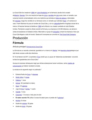 La Coca-Cola fue creada en 1886 por John Pemberton en la farmacia Jacobs de la ciudad
deAtlanta, Georgia. Con una mezcla de hojas de coca y semillas de cola quiso crear un remedio, que
comenzó siendo comercializado como una medicina que aliviaba el dolor de cabeza y disimulaba
las náuseas; luego fue vendida en su farmacia como un remedio que calmaba lased, a 5 centavos el
vaso. Frank Robinson le puso el nombre de Coca-Cola, y con su caligrafíadiseñó el logotipo actual de la
marca. Al hacerse famosa la bebida en 1886 se le ofreció a su creador venderla en todo Estados
Unidos. Pemberton aceptó la oferta (vendió la fórmula y su empresa en 23.300 dólares) y se abrieron
varias envasadoras en Estados Unidos. Más tarde un grupo de abogados compró la empresa e hizo que
Coca-Cola llegara a todo el mundo. Desde ahí la empresa se convirtió en The Coca-Cola Company.

Producción
Fórmula
Artículo principal: Fórmula de la Coca-Cola.
La fórmula es un secreto comercial, guardado en un banco en Atlanta. Una leyenda urbanaasegura que
sólo tienen acceso a ella dos directivos.
El 15 de febrero de 2011, el periódico Time reveló que un grupo de "detectives accidentales", encontró
la lista de ingredientes de la Coca-Cola.1
Aunque la empresa refresquera negó que dichas aclaraciones fueran verídicas, varios medios de
comunicación ya habían revelado la receta.
La receta es la siguiente según lo publicado:1



Extracto fluido de Coca: 3 dracmas



Ácido cítrico: 3 onzas



Cafeína: 1 onza



Azúcar: 30 (cantidad no clara)



Agua: 2.5 galones



Jugo de lima: 2 pintas, 1 cuarto



Vainilla: 1 onza



Caramelo: 1.5 onzas o más para el color



El sabor secreto 7X (utilice 2 onzas de sabor para un jarabe de 5 galones):



Alcohol: 8 onzas



Aceite de naranja: 20 gotas



Aceite de limón: 30 gotas

 