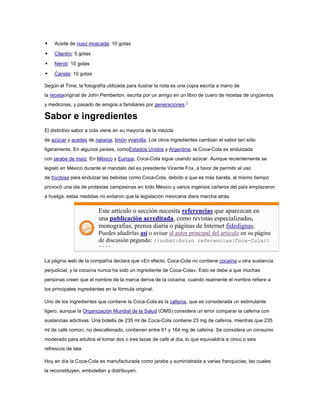 

Aceite de nuez moscada: 10 gotas



Cilantro: 5 gotas



Nerolí: 10 gotas



Canela: 10 gotas

Según el Time, la fotografía utilizada para ilustrar la nota es una copia escrita a mano de
la recetaoriginal de John Pemberton, escrita por un amigo en un libro de cuero de recetas de ungüentos
y medicinas, y pasado de amigos a familiares por generaciones.1

Sabor e ingredientes
El distintivo sabor a cola viene en su mayoría de la mezcla
de azúcar y aceites de naranja, limón yvainilla. Los otros ingredientes cambian el sabor tan sólo
ligeramente. En algunos países, comoEstados Unidos y Argentina, la Coca-Cola es endulzada
con jarabe de maíz. En México y Europa, Coca-Cola sigue usando azúcar. Aunque recientemente se
legisló en México durante el mandato del ex presidente Vicente Fox, a favor de permitir el uso
de fructosa para endulzar las bebidas como Coca-Cola, debido a que es más barata, al mismo tiempo
provocó una ola de protestas campesinas en todo México y varios ingenios cañeros del país emplazaron
a huelga, estas medidas no evitaron que la legislación mexicana diera marcha atrás.

Este artículo o sección necesita referencias que aparezcan en
una publicación acreditada, como revistas especializadas,
monografías, prensa diaria o páginas de Internet fidedignas.
Puedes añadirlas así o avisar al autor principal del artículo en su página
de discusión pegando: {{subst:Aviso referencias|Coca-Cola}}
~~~~
La página web de la compañía declara que «En efecto, Coca-Cola no contiene cocaína u otra sustancia
perjudicial, y la cocaína nunca ha sido un ingrediente de Coca-Cola». Esto se debe a que muchas
personas creen que el nombre de la marca deriva de la cocaína, cuando realmente el nombre refiere a
los principales ingredientes en la fórmula original.
Uno de los ingredientes que contiene la Coca-Cola es la cafeína, que es considerada un estimulante
ligero, aunque la Organización Mundial de la Salud (OMS) considera un error comparar la cafeína con
sustancias adictivas. Una botella de 235 ml de Coca-Cola contiene 23 mg de cafeína, mientras que 235
ml de café común, no descafeinado, contienen entre 61 y 164 mg de cafeína. Se considera un consumo
moderado para adultos el tomar dos o tres tazas de café al día, lo que equivaldría a cinco o seis
refrescos de lata.
Hoy en día la Coca-Cola es manufacturada como jarabe y suministrada a varias franquicias, las cuales
la reconstituyen, embotellan y distribuyen.

 