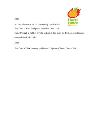 2010
In the aftermath of a devastating earthquake,
The Coca ‑ Cola Company launches the Haiti
Hope Project, a public‑private initiative that aims to develop a sustainable
mango industry in Haiti.
2011
The Coca‑Cola Company celebrates 125 years of brand Coca‑Cola.
 