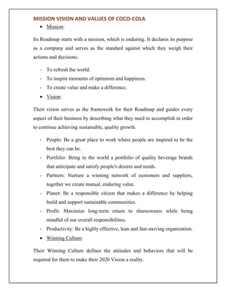 MISSION VISION AND VALUES OF COCO-COLA
Mission:
Its Roadmap starts with a mission, which is enduring. It declares its purpose
as a company and serves as the standard against which they weigh their
actions and decisions.
- To refresh the world.
- To inspire moments of optimism and happiness.
- To create value and make a difference.
Vision:
Their vision serves as the framework for their Roadmap and guides every
aspect of their business by describing what they need to accomplish in order
to continue achieving sustainable, quality growth.
- People: Be a great place to work where people are inspired to be the
best they can be.
- Portfolio: Bring to the world a portfolio of quality beverage brands
that anticipate and satisfy people's desires and needs.
- Partners: Nurture a winning network of customers and suppliers,
together we create mutual, enduring value.
- Planet: Be a responsible citizen that makes a difference by helping
build and support sustainable communities.
- Profit: Maximize long-term return to shareowners while being
mindful of our overall responsibilities.
- Productivity: Be a highly effective, lean and fast-moving organization.
Winning Culture:
Their Winning Culture defines the attitudes and behaviors that will be
required for them to make their 2020 Vision a reality.
 