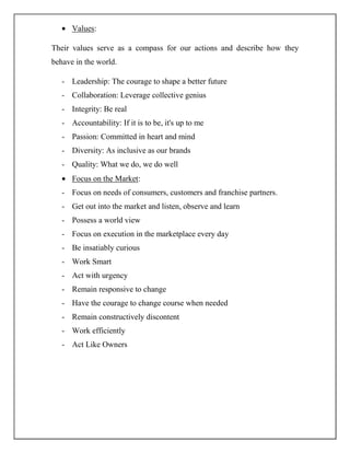 Values:
Their values serve as a compass for our actions and describe how they
behave in the world.
- Leadership: The courage to shape a better future
- Collaboration: Leverage collective genius
- Integrity: Be real
- Accountability: If it is to be, it's up to me
- Passion: Committed in heart and mind
- Diversity: As inclusive as our brands
- Quality: What we do, we do well
Focus on the Market:
- Focus on needs of consumers, customers and franchise partners.
- Get out into the market and listen, observe and learn
- Possess a world view
- Focus on execution in the marketplace every day
- Be insatiably curious
- Work Smart
- Act with urgency
- Remain responsive to change
- Have the courage to change course when needed
- Remain constructively discontent
- Work efficiently
- Act Like Owners
 