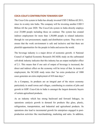 COCA-COLA’S CONTRIBUTION TOWARDS GDP
The Coca-Cola system in India has already invested USD 2 Billion till 2011,
since its re-entry into India. The company will be investing another USD 5
Billion till the year 2020. The Coca-Cola system in India directly employs
over 25,000 people including those on contract. The system has created
indirect employment for more than 1,50,000 people in related industries
through its vast procurement, supply and distribution system. They strive to
ensure that the work environment is safe and inclusive and that there are
plentiful opportunities for the people in India and across the world.
The beverage industry is a major driver of economic growth. A National
Council of Applied Economic Research (NCAER) study on the carbonated
soft-drink industry indicates that this industry has an output multiplier effect
of 2.1. This means that if one unit of output of beverage is increased, the
direct and indirect effect on the economy will be twice of that. In terms of
employment, the NCAER study notes that "an extra production of 1000
cases generates an extra employment of 410 man days."
As a Company, its products are an integral part of the micro economy
particularly in small towns and villages, contributing to creation of jobs and
growth in GDP. Coca-Cola in India is amongst the largest domestic buyers
of certain agricultural products.
As an industry which has strong backward and forward linkages, its
operations catalysis growth in demand for products like glass, plastic,
refrigeration, transportation, and Industrial and agricultural products. Its
operations also lead to incremental growth for enterprises engaged in post-
production activities like merchandising, marketing and sales. In addition,
 