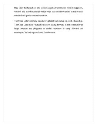 they share best practices and technological advancements with its suppliers,
vendors and allied industries which often lead to improvement in the overall
standards of quality across industries.
The Coca-Cola Company has always placed high value on good citizenship.
The Coca-Cola India Foundation is now taking forward in the community at
large, projects and programs of social relevance to carry forward the
message of inclusive growth and development.
 
