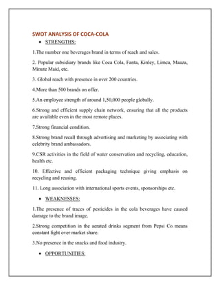 SWOT ANALYSIS OF COCA-COLA
STRENGTHS:
1.The number one beverages brand in terms of reach and sales.
2. Popular subsidiary brands like Coca Cola, Fanta, Kinley, Limca, Maaza,
Minute Maid, etc.
3. Global reach with presence in over 200 countries.
4.More than 500 brands on offer.
5.An employee strength of around 1,50,000 people globally.
6.Strong and efficient supply chain network, ensuring that all the products
are available even in the most remote places.
7.Strong financial condition.
8.Strong brand recall through advertising and marketing by associating with
celebrity brand ambassadors.
9.CSR activities in the field of water conservation and recycling, education,
health etc.
10. Effective and efficient packaging technique giving emphasis on
recycling and reusing.
11. Long association with international sports events, sponsorships etc.
WEAKNESSES:
1.The presence of traces of pesticides in the cola beverages have caused
damage to the brand image.
2.Strong competition in the aerated drinks segment from Pepsi Co means
constant fight over market share.
3.No presence in the snacks and food industry.
OPPORTUNITIES:
 