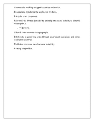 1.Increase its reaching untapped countries and market.
2.Market and popularize the less known products.
3.Acquire other companies.
4.Diversify its product portfolio by entering into snacks industry to compete
with Pepsi Co.
THREATS:
1.Health consciousness amongst people.
2.Difficulty in complying with different government regulations and norms
in different countries.
3.Inflation, economic slowdown and instability.
4.Strong competition.
 