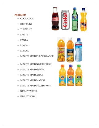 PRODUCTS
COCA-COLA
DIET COKE
THUMS UP
SPRITE
FANTA
LIMCA
MAAZA
MINUTE MAID PULPY ORANGE
MINUTE MAID NIMBU FRESH
MINUTE MAID GUAVA
MINUTE MAID APPLE
MINUTE MAID MANGO
MINUTE MAID MIXED FRUIT
KINLEY WATER
KINLEY SODA
 