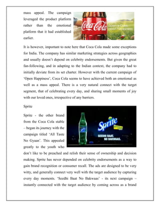 mass appeal. The campaign
leveraged the product platform
rather than the emotional
platform that it had established
earlier.
It is however, important to note here that Coca Cola made some exceptions
for India. The company has similar marketing strategies across geographies
and usually doesn‟t depend on celebrity endorsements. But given the great
fan-following, and in adapting to the Indian context, the company had to
initially deviate from its set charter. However with the current campaign of
„Open Happiness‟, Coca Cola seems to have achieved both an emotional as
well as a mass appeal. There is a very natural connect with the target
segment, that of celebrating every day, and sharing small moments of joy
with our loved ones, irrespective of any barriers.
Sprite
Sprite - the other brand
from the Coca Cola stable
– began its journey with the
campaign titled „All Taste
No Gyaan‟. This appealed
greatly to the youth who
don‟t like to be preached and relish their sense of ownership and decision
making. Sprite has never depended on celebrity endorsements as a way to
gain brand recognition or consumer recall. The ads are designed to be very
witty, and generally connect very well with the target audience by capturing
every day moments. „Seedhi Baat No Bakwaas‟ - its next campaign –
instantly connected with the target audience by coming across as a brand
 