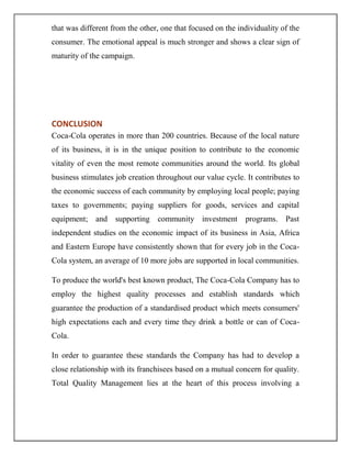 that was different from the other, one that focused on the individuality of the
consumer. The emotional appeal is much stronger and shows a clear sign of
maturity of the campaign.
CONCLUSION
Coca-Cola operates in more than 200 countries. Because of the local nature
of its business, it is in the unique position to contribute to the economic
vitality of even the most remote communities around the world. Its global
business stimulates job creation throughout our value cycle. It contributes to
the economic success of each community by employing local people; paying
taxes to governments; paying suppliers for goods, services and capital
equipment; and supporting community investment programs. Past
independent studies on the economic impact of its business in Asia, Africa
and Eastern Europe have consistently shown that for every job in the Coca-
Cola system, an average of 10 more jobs are supported in local communities.
To produce the world's best known product, The Coca-Cola Company has to
employ the highest quality processes and establish standards which
guarantee the production of a standardised product which meets consumers'
high expectations each and every time they drink a bottle or can of Coca-
Cola.
In order to guarantee these standards the Company has had to develop a
close relationship with its franchisees based on a mutual concern for quality.
Total Quality Management lies at the heart of this process involving a
 
