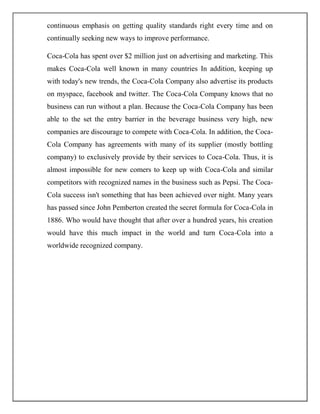 continuous emphasis on getting quality standards right every time and on
continually seeking new ways to improve performance.
Coca-Cola has spent over $2 million just on advertising and marketing. This
makes Coca-Cola well known in many countries In addition, keeping up
with today's new trends, the Coca-Cola Company also advertise its products
on myspace, facebook and twitter. The Coca-Cola Company knows that no
business can run without a plan. Because the Coca-Cola Company has been
able to the set the entry barrier in the beverage business very high, new
companies are discourage to compete with Coca-Cola. In addition, the Coca-
Cola Company has agreements with many of its supplier (mostly bottling
company) to exclusively provide by their services to Coca-Cola. Thus, it is
almost impossible for new comers to keep up with Coca-Cola and similar
competitors with recognized names in the business such as Pepsi. The Coca-
Cola success isn't something that has been achieved over night. Many years
has passed since John Pemberton created the secret formula for Coca-Cola in
1886. Who would have thought that after over a hundred years, his creation
would have this much impact in the world and turn Coca-Cola into a
worldwide recognized company.
 