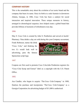 COMPANY HISTORY
This is the remarkable story about the evolution of an iconic brand and the
company that bears its name. Since its birth at a soda fountain in downtown
Atlanta, Georgia, in 1886, Coca ‑ Cola has been a catalyst for social
interaction and inspired innovation. These unique moments in history,
arranged in chronological sequence, have helped create a global brand that
provides billions of moments of refreshment every day.
1886
May 8. Coca‑Cola is created by John S. Pemberton and served at Jacobs‟
Pharmacy. Nine drinks a day are sold during this year.Company accountant,
Frank Robinson, names the drink
“Coca ‑ Cola,” and thinking the
two Cs would look well in
advertising, pens the famous
Spencerian script logo.
1887
Coupons are first used to promote Coca‑Cola.John Pemberton registers his
“Coca‑Cola Syrup and Extract” label as a copyright with the U.S. Patent
Office.
1892
Asa Candler, who began to acquire „The Coca‑Cola Company‟ in 1888,
finalizes the purchase and incorporates „The Coca‑Cola Company‟ as a
Georgia Corporation.An advertising budget of $11,000 is authorized.
 