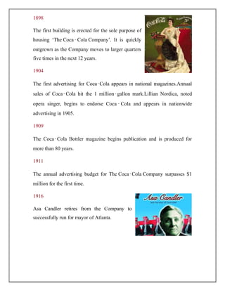 1898
The first building is erected for the sole purpose of
housing „The Coca‑Cola Company‟. It is quickly
outgrown as the Company moves to larger quarters
five times in the next 12 years.
1904
The first advertising for Coca‑Cola appears in national magazines.Annual
sales of Coca‑Cola hit the 1 million‑gallon mark.Lillian Nordica, noted
opera singer, begins to endorse Coca ‑ Cola and appears in nationwide
advertising in 1905.
1909
The Coca‑Cola Bottler magazine begins publication and is produced for
more than 80 years.
1911
The annual advertising budget for The Coca‑Cola Company surpasses $1
million for the first time.
1916
Asa Candler retires from the Company to
successfully run for mayor of Atlanta.
 
