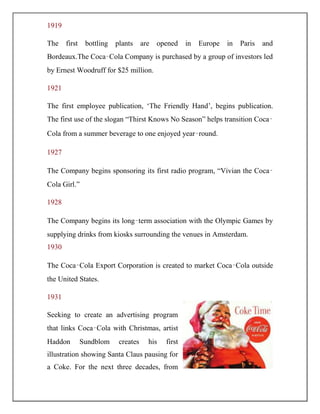 1919
The first bottling plants are opened in Europe in Paris and
Bordeaux.The Coca‑Cola Company is purchased by a group of investors led
by Ernest Woodruff for $25 million.
1921
The first employee publication, „The Friendly Hand‟, begins publication.
The first use of the slogan “Thirst Knows No Season” helps transition Coca‑
Cola from a summer beverage to one enjoyed year‑round.
1927
The Company begins sponsoring its first radio program, “Vivian the Coca‑
Cola Girl.”
1928
The Company begins its long‑term association with the Olympic Games by
supplying drinks from kiosks surrounding the venues in Amsterdam.
1930
The Coca‑Cola Export Corporation is created to market Coca‑Cola outside
the United States.
1931
Seeking to create an advertising program
that links Coca‑Cola with Christmas, artist
Haddon Sundblom creates his first
illustration showing Santa Claus pausing for
a Coke. For the next three decades, from
 