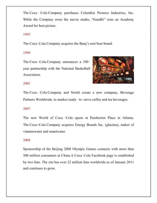 The Coca ‑ Cola Company purchases Columbia Pictures Industries, Inc.
While the Company owns the movie studio, “Gandhi” wins an Academy
Award for best picture.
1995
The Coca‑Cola Company acquires the Barq‟s root beer brand.
1998
The Coca‑Cola Company announces a 100‑
year partnership with the National Basketball
Association.
2001
The Coca ‑ Cola Company and Nestlé create a new company, Beverage
Partners Worldwide, to market ready‑ to‑serve coffee and tea beverages.
2007
The new World of Coca ‑ Cola opens at Pemberton Place in Atlanta.
The Coca-Cola Company acquires Energy Brands Inc. (glacéau), maker of
vitaminwater and smartwater.
2008
Sponsorship of the Beijing 2008 Olympic Games connects with more than
500 million consumers in China.A Coca‑Cola Facebook page is established
by two fans. The site has over 22 million fans worldwide as of January 2011
and continues to grow.
 