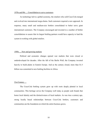 10
1970s and 80s … Consolidation to serve customers
As technology led to a global economy, the retailers who sold Coca-Cola merged
and evolved into international mega-chains. Such customers required a new approach. In
response, many small and medium-size bottlers consolidated to better serve giant
international customers. The Company encouraged and invested in a number of bottler
consolidations to assure that its largest bottling partners would have capacity to lead the
system in working with global retailers.
1990s … New and growing markets
Political and economic changes opened vast markets that were closed or
underdeveloped for decades. After the fall of the Berlin Wall, the Company invested
heavily to build plants in Eastern Europe. And as the century closed, more than $1.5
billion was committed to new bottling facilities in Africa.
21st Century …
The Coca-Cola bottling system grew up with roots deeply planted in local
communities. This heritage serves the Company well today as people seek brands that
honor local identity and the distinctiveness of local markets. As was true a century ago,
strong locally based relationships between Coca-Cola bottlers, customers and
communities are the foundation on which the entire business grows.
 