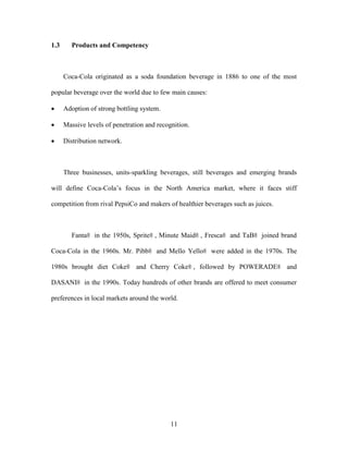 11
1.3 Products and Competency
Coca-Cola originated as a soda foundation beverage in 1886 to one of the most
popular beverage over the world due to few main causes:
 Adoption of strong bottling system.
 Massive levels of penetration and recognition.
 Distribution network.
Three businesses, units-sparkling beverages, still beverages and emerging brands
will define Coca-Cola’s focus in the North America market, where it faces stiff
competition from rival PepsiCo and makers of healthier beverages such as juices.
Fanta® in the 1950s, Sprite® , Minute Maid® , Fresca® and TaB® joined brand
Coca-Cola in the 1960s. Mr. Pibb® and Mello Yello® were added in the 1970s. The
1980s brought diet Coke® and Cherry Coke® , followed by POWERADE® and
DASANI® in the 1990s. Today hundreds of other brands are offered to meet consumer
preferences in local markets around the world.
 