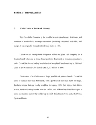 12
Section 2: Internal Analysis
2.1 World Leader in Soft Drink Industry
The Coca-Cola Company is the world's largest manufacturer, distributer, and
marketer of nonalcoholic beverage concentrate (including carbonated soft drink) and
syrups. It was originally founded in the United States in 1886.
Coca-Cola has strong brand recognition across the globe. The company has a
leading brand value and a strong brand portfolio. Interbrand, a branding consultancy,
ranks Coca-Cola the top leading brands in their best global brands ranking in 2009 and
2010. In 2010, it valued Coca-Cola at US$70,452 million in 2006.
Furthermore, Coca-Cola owns a large portfolio of product brands. Coca-Cola
owns or licenses more than 500 brands, with a portfolio of more than 3,500 beverages.
Products include diet and regular sparkling beverages, 100% fruit juices, fruit drinks,
waters, sports and energy drinks, teas and coffees, and milk-and soy based beverages. It
owns and markets four of the world's top five soft drink brands: Coca-Cola, Diet Coke,
Sprite and Fanta.
 