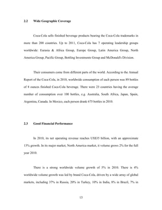 13
2.2 Wide Geographic Coverage
Coca-Cola sells finished beverage products bearing the Coca-Cola trademarks in
more than 200 countries. Up to 2011, Coca-Cola has 7 operating leadership groups
worldwide: Eurasia & Africa Group, Europe Group, Latin America Group, North
America Group, Pacific Group, Bottling Investments Group and McDonald's Division.
Their consumers come from different parts of the world. According to the Annual
Report of the Coca-Cola, in 2010, worldwide consumption of each person was 89 bottles
of 8 ounces finished Coca-Cola beverage. There were 23 countries having the average
number of consumption over 100 bottles, e.g. Australia, South Africa, Japan, Spain,
Argentina, Canada. In Mexico, each person drank 675 bottles in 2010.
2.3 Good Financial Performance
In 2010, its net operating revenue reaches US$35 billion, with an approximate
13% growth. In its major market, North America market, it volume grows 2% for the full
year 2010.
There is a strong worldwide volume growth of 5% in 2010. There is 4%
worldwide volume growth was led by brand Coca-Cola, driven by a wide array of global
markets, including 37% in Russia, 20% in Turkey, 10% in India, 8% in Brazil, 7% in
 