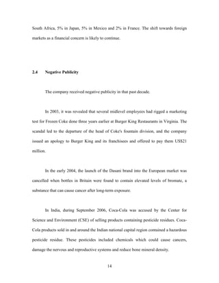 14
South Africa, 5% in Japan, 5% in Mexico and 2% in France. The shift towards foreign
markets as a financial concern is likely to continue.
2.4 Negative Publicity
The company received negative publicity in that past decade.
In 2003, it was revealed that several midlevel employees had rigged a marketing
test for Frozen Coke done three years earlier at Burger King Restaurants in Virginia. The
scandal led to the departure of the head of Coke's fountain division, and the company
issued an apology to Burger King and its franchisees and offered to pay them US$21
million.
In the early 2004, the launch of the Dasani brand into the European market was
cancelled when bottles in Britain were found to contain elevated levels of bromate, a
substance that can cause cancer after long-term exposure.
In India, during September 2006, Coca-Cola was accused by the Center for
Science and Environment (CSE) of selling products containing pesticide residues. Coca-
Cola products sold in and around the Indian national capital region contained a hazardous
pesticide residue. These pesticides included chemicals which could cause cancers,
damage the nervous and reproductive systems and reduce bone mineral density.
 