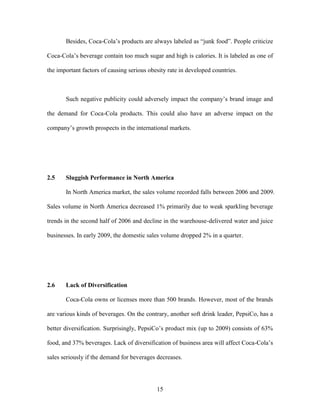15
Besides, Coca-Cola’s products are always labeled as “junk food”. People criticize
Coca-Cola’s beverage contain too much sugar and high is calories. It is labeled as one of
the important factors of causing serious obesity rate in developed countries.
Such negative publicity could adversely impact the company’s brand image and
the demand for Coca-Cola products. This could also have an adverse impact on the
company’s growth prospects in the international markets.
2.5 Sluggish Performance in North America
In North America market, the sales volume recorded falls between 2006 and 2009.
Sales volume in North America decreased 1% primarily due to weak sparkling beverage
trends in the second half of 2006 and decline in the warehouse-delivered water and juice
businesses. In early 2009, the domestic sales volume dropped 2% in a quarter.
2.6 Lack of Diversification
Coca-Cola owns or licenses more than 500 brands. However, most of the brands
are various kinds of beverages. On the contrary, another soft drink leader, PepsiCo, has a
better diversification. Surprisingly, PepsiCo’s product mix (up to 2009) consists of 63%
food, and 37% beverages. Lack of diversification of business area will affect Coca-Cola’s
sales seriously if the demand for beverages decreases.
 
