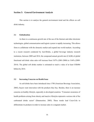 16
Section 3: General Environment Analysis
This section is to analyze the general environment trend and the effects on soft
drink industry.
3.1 Globalization
As there is a continuous growth rate of the use of the Internet and other electronic
technologies, global communication and logistic system is rapidly increasing. This allows
firms to collaborate with the domestic market and expand into world markets. According
to a recent research conducted by Just-Drinks, a global beverage industry research
institution, between 2009 and 2014, the compound annual growth rate (CAGR) of global
functional soft drink value sales will increase from 5.07% (2001-2008) to 5.84% (2009-
2014). The global soft drinks market is estimated to reach a value of at least US$484
billion by 2014.
3.2 Increasing Concerns on Health Issue
As soft drinks have been introduced since 1798 (American Beverage Association,
2005), buyers want innovation with the products they buy. Besides, there is an increase
concerns on healthy lifestyle, especially in developed countries. "Consumer awareness of
health problems arising from obesity and inactive lifestyles represent a serious risk of the
carbonated drinks sector" (Datamonitor, 2005). These trends lead Coca-Cola to
differentiate its products in order to increase sales in a stagnant market.
 
