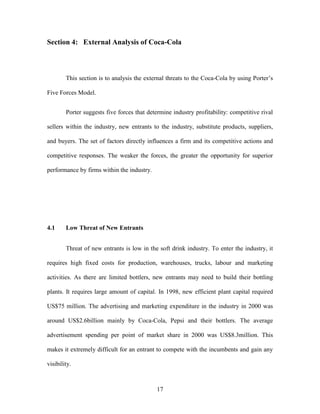 17
Section 4: External Analysis of Coca-Cola
This section is to analysis the external threats to the Coca-Cola by using Porter’s
Five Forces Model.
Porter suggests five forces that determine industry profitability: competitive rival
sellers within the industry, new entrants to the industry, substitute products, suppliers,
and buyers. The set of factors directly influences a firm and its competitive actions and
competitive responses. The weaker the forces, the greater the opportunity for superior
performance by firms within the industry.
4.1 Low Threat of New Entrants
Threat of new entrants is low in the soft drink industry. To enter the industry, it
requires high fixed costs for production, warehouses, trucks, labour and marketing
activities. As there are limited bottlers, new entrants may need to build their bottling
plants. It requires large amount of capital. In 1998, new efficient plant capital required
US$75 million. The advertising and marketing expenditure in the industry in 2000 was
around US$2.6billion mainly by Coca-Cola, Pepsi and their bottlers. The average
advertisement spending per point of market share in 2000 was US$8.3million. This
makes it extremely difficult for an entrant to compete with the incumbents and gain any
visibility.
 