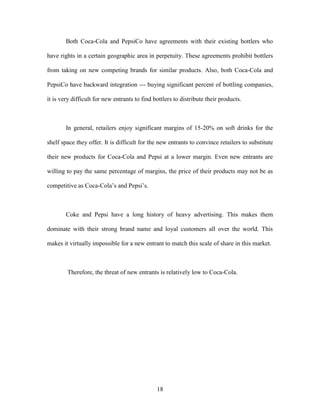 18
Both Coca-Cola and PepsiCo have agreements with their existing bottlers who
have rights in a certain geographic area in perpetuity. These agreements prohibit bottlers
from taking on new competing brands for similar products. Also, both Coca-Cola and
PepsiCo have backward integration --- buying significant percent of bottling companies,
it is very difficult for new entrants to find bottlers to distribute their products.
In general, retailers enjoy significant margins of 15-20% on soft drinks for the
shelf space they offer. It is difficult for the new entrants to convince retailers to substitute
their new products for Coca-Cola and Pepsi at a lower margin. Even new entrants are
willing to pay the same percentage of margins, the price of their products may not be as
competitive as Coca-Cola’s and Pepsi’s.
Coke and Pepsi have a long history of heavy advertising. This makes them
dominate with their strong brand name and loyal customers all over the world. This
makes it virtually impossible for a new entrant to match this scale of share in this market.
Therefore, the threat of new entrants is relatively low to Coca-Cola.
 