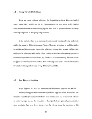 19
4.2 Strong Threat of Substitutes
There are many kinds of substitutes for Coca-Cola products. They are bottled
water, sports drinks, coffee and tea. As consumers concern more about health, bottled
water and sport drinks are increasingly popular. This trend is epitomized in the beverage
consumption pattern of the ageing baby boomers.
In the markets, there is an increase of numbers and varieties of water and sports
drinks that appeal to different consumers’ tastes. Those are advertised as healthier drinks.
In addition, coffee and tea are competitive substitutes because they provide caffeine. Soft
drinks can be substituted with coffee. Blend coffees are also becoming more popular with
the increasing number of coffee stores, e.g. Starbucks, which offer many different flavors
to appeal to different consumer markets. Low switching costs for the consumer makes the
threat of substitute products very strong (Datamonitor, 2005).
4.3 Low Threat of Suppliers
Major suppliers to Coca-Cola are commodity ingredients suppliers and bottlers.
The bargaining power of commodity ingredients suppliers is low. Most of the raw
materials needed to produce concentrate are basic commodities like color, flavor, caffeine
or additives, sugar etc. As the producers of these products are generally providing the
same products, they have lower power over the pricing hence the suppliers in this
 