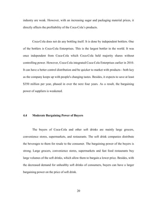 20
industry are weak. However, with an increasing sugar and packaging material prices, it
directly affects the profitability of the Coca-Cola’s products.
Coca-Cola does not do any bottling itself. It is done by independent bottlers. One
of the bottlers is Coca-Cola Enterprises. This is the largest bottler in the world. It was
once independent from Coca-Cola which Coca-Cola held majority shares without
controlling power. However, Coca-Cola integrated Coca-Cola Enterprises earlier in 2010.
It can have a better control distribution and be quicker to market with products - both key
as the company keeps up with people's changing tastes. Besides, it expects to save at least
$350 million per year, phased in over the next four years. As a result, the bargaining
power of suppliers is weakened.
4.4 Moderate Bargaining Power of Buyers
The buyers of Coca-Cola and other soft drinks are mainly large grocers,
convenience stores, supermarkets, and restaurants. The soft drink companies distribute
the beverages to them for resale to the consumer. The bargaining power of the buyers is
strong. Large grocers, convenience stores, supermarkets and fast food restaurants buy
large volumes of the soft drinks, which allow them to bargain a lower price. Besides, with
the decreased demand for unhealthy soft drinks of consumers, buyers can have a larger
bargaining power on the price of soft drink.
 
