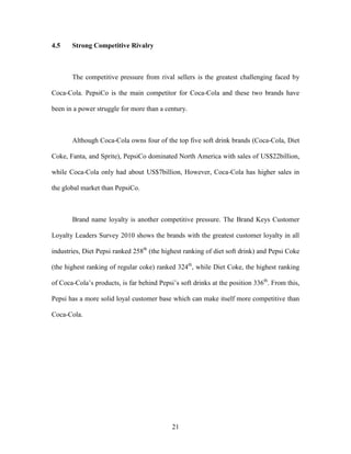 21
4.5 Strong Competitive Rivalry
The competitive pressure from rival sellers is the greatest challenging faced by
Coca-Cola. PepsiCo is the main competitor for Coca-Cola and these two brands have
been in a power struggle for more than a century.
Although Coca-Cola owns four of the top five soft drink brands (Coca-Cola, Diet
Coke, Fanta, and Sprite), PepsiCo dominated North America with sales of US$22billion,
while Coca-Cola only had about US$7billion, However, Coca-Cola has higher sales in
the global market than PepsiCo.
Brand name loyalty is another competitive pressure. The Brand Keys Customer
Loyalty Leaders Survey 2010 shows the brands with the greatest customer loyalty in all
industries, Diet Pepsi ranked 258th
(the highest ranking of diet soft drink) and Pepsi Coke
(the highest ranking of regular coke) ranked 324th
, while Diet Coke, the highest ranking
of Coca-Cola’s products, is far behind Pepsi’s soft drinks at the position 336th
. From this,
Pepsi has a more solid loyal customer base which can make itself more competitive than
Coca-Cola.
 