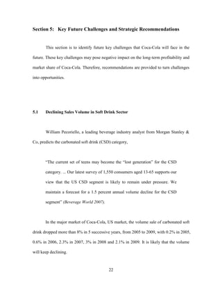 22
Section 5: Key Future Challenges and Strategic Recommendations
This section is to identify future key challenges that Coca-Cola will face in the
future. These key challenges may pose negative impact on the long-term profitability and
market share of Coca-Cola. Therefore, recommendations are provided to turn challenges
into opportunities.
5.1 Declining Sales Volume in Soft Drink Sector
William Pecoriello, a leading beverage industry analyst from Morgan Stanley &
Co, predicts the carbonated soft drink (CSD) category,
“The current set of teens may become the “lost generation” for the CSD
category. ... Our latest survey of 1,550 consumers aged 13-65 supports our
view that the US CSD segment is likely to remain under pressure. We
maintain a forecast for a 1.5 percent annual volume decline for the CSD
segment” (Beverage World 2007).
In the major market of Coca-Cola, US market, the volume sale of carbonated soft
drink dropped more than 8% in 5 successive years, from 2005 to 2009, with 0.2% in 2005,
0.6% in 2006, 2.3% in 2007, 3% in 2008 and 2.1% in 2009. It is likely that the volume
will keep declining.
 