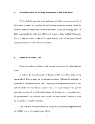 23
5.2 Recommendations for Declining Sales Volume in Soft Drink Sector
If Coca-Cola focuses only on the carbonated soft drink sector competitively, it
will weaken or make Coca-Cola lose the market leader in beverage industry. Coca-Cola
can focus more on bottled water, noncarbonated drinks, and especially energy drinks. In
2006, energy drinks shot up by almost 50%. In 2010, energy drinks still had 10% growth.
Energy drinks and healthy drinks will be major beverage needs of new generations of
young consumers and health conscious consumers.
5.3 Health and Wellness Trend
Health and wellness continues to be a major trend across the global beverage
market.
A study in the medical journal The Lancet in 2001 showed that daily serving
sweetened soft drink increases the risk of becoming obese. Although diet soft drinks is
soft drinks as a healthier substitute, but a 2004 study discouraged obese children to take
diet soft drinks since they have no nutritive value. For elder consumers who concern
about diabetes, they will switch from high-calorie soft drink to water or low-calorie juice.
For young working class, they may prefer organics and more “natural” beverage to lower
the consumption of negative chemicals.
Most soft drink consumers are slowly shifting their consumption to products that
are healthier or have fewer negative side-effects.
 