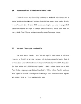 24
5.4 Recommendations for Health and Wellness Trend
Coca-Cola should provide industry leadership in the health and wellness area. It
should produce different kinds of products for different segments of the market. In baby
boomers’ market, Coca-Cola should focus on marketing tea and water beverage which
contain less sodium and sugar. In younger generation market, besides sport drink and
energy drink, Coca-Cola can produce organic beverages for younger people.
5.5 Increased Competition from PepsiCo
For more than a century, Coca-Cola and PepsiCo have battled in cola war.
However, as PepsiCo diversifies it product mix to food, especially healthy food, it
overtook Coca-Cola in terms of its market capitalization in December 2006. Coca-Cola
feel slight behind at US$97.9 billion to PepsiCo’s US$98.4 billion. By the end of 2010,
Pepsi Co has a higher gross profit than Coca-Cola by US$8.8 billion. PepsiCo can invest
more capital on research & development on beverage. Thus, competition from PepsiCo
will remain a threat for Coca-Cola for coming years.
 