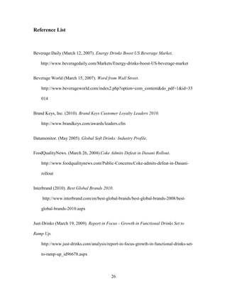 26
Reference List
Beverage Daily (March 12, 2007). Energy Drinks Boost US Beverage Market.
http://www.beveragedaily.com/Markets/Energy-drinks-boost-US-beverage-market
Beverage World (March 15, 2007). Word from Wall Street.
http://www.beverageworld.com/index2.php?option=com_content&do_pdf=1&id=33
014
Brand Keys, Inc. (2010). Brand Keys Customer Loyalty Leaders 2010.
http://www.brandkeys.com/awards/leaders.cfm
Datamonitor. (May 2005). Global Soft Drinks: Industry Profile.
FoodQualityNews. (March 26, 2004).Coke Admits Defeat in Dasani Rollout.
http://www.foodqualitynews.com/Public-Concerns/Coke-admits-defeat-in-Dasani-
rollout
Interbrand (2010). Best Global Brands 2010.
http://www.interbrand.com/en/best-global-brands/best-global-brands-2008/best-
global-brands-2010.aspx
Just-Drinks (March 19, 2009). Report in Focus - Growth in Functional Drinks Set to
Ramp Up.
http://www.just-drinks.com/analysis/report-in-focus-growth-in-functional-drinks-set-
to-ramp-up_id96678.aspx
 
