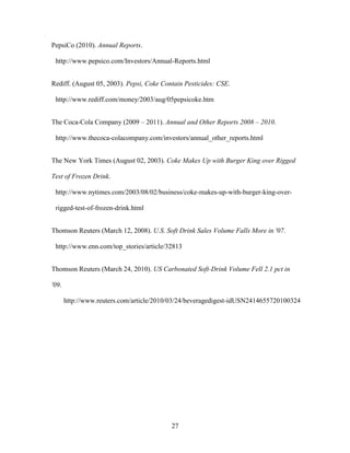 27
PepsiCo (2010). Annual Reports.
http://www.pepsico.com/Investors/Annual-Reports.html
Rediff. (August 05, 2003). Pepsi, Coke Contain Pesticides: CSE.
http://www.rediff.com/money/2003/aug/05pepsicoke.htm
The Coca-Cola Company (2009 – 2011). Annual and Other Reports 2008 – 2010.
http://www.thecoca-colacompany.com/investors/annual_other_reports.html
The New York Times (August 02, 2003). Coke Makes Up with Burger King over Rigged
Test of Frozen Drink.
http://www.nytimes.com/2003/08/02/business/coke-makes-up-with-burger-king-over-
rigged-test-of-frozen-drink.html
Thomson Reuters (March 12, 2008). U.S. Soft Drink Sales Volume Falls More in '07.
http://www.enn.com/top_stories/article/32813
Thomson Reuters (March 24, 2010). US Carbonated Soft-Drink Volume Fell 2.1 pct in
'09.
http://www.reuters.com/article/2010/03/24/beveragedigest-idUSN2414655720100324
 
