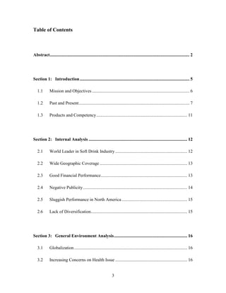 3
Table of Contents
Abstract.............................................................................................................................. 2
Section 1: Introduction................................................................................................... 5
1.1 Mission and Objectives........................................................................................ 6
1.2 Past and Present.................................................................................................... 7
1.3 Products and Competency.................................................................................. 11
Section 2: Internal Analysis ......................................................................................... 12
2.1 World Leader in Soft Drink Industry................................................................. 12
2.2 Wide Geographic Coverage ............................................................................... 13
2.3 Good Financial Performance.............................................................................. 13
2.4 Negative Publicity.............................................................................................. 14
2.5 Sluggish Performance in North America ........................................................... 15
2.6 Lack of Diversification....................................................................................... 15
Section 3: General Environment Analysis.................................................................. 16
3.1 Globalization...................................................................................................... 16
3.2 Increasing Concerns on Health Issue ................................................................. 16
 