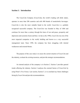 5
Section 1: Introduction
The Coca-Cola Company (Coca-Cola), the world’s leading soft drink maker,
operates in more than 200 countries and sells 400 brands of nonalcoholic beverages.
Coca-Cola is also the most valuable brand in the world. Coca-Cola is a globally
recognized successful company. The Coca-Cola was founded in May of 1886 and
continues for more than a century through the times of war and peace, prosperity and
depression and economic boom and bust. As late as the 1990s, Coca-Cola was one of the
most respected companies in the world, building and known as a very successful
management team. Since 1998, the company has been struggling with internal
weaknesses and external threats.
The purpose of this case study is to assess the current situation of Coca-Cola and
the industry, evaluate the existing resources, and provide strategic recommendations.
An internal analysis of the company is in Section 2. Section 3 provides general
trends affecting the industry. Section 4 analyses the external factors of Coca-Cola by
using Porter’s Five Forces. Last section, Section 5, is to conclude key future challenges
facing by Coca-Cola and provide recommendations.
 