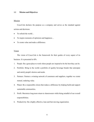 6
1.1 Mission and Objectives
Mission
Coca-Cola declares the purpose as a company and serves as the standard against
actions and decisions:
 To refresh the world…
 To inspire moments of optimism and happiness…
 To create value and make a difference.
Vision
The vision of Coca-Cola is the framework for their guides of every aspect of its
business. It is presented in 6Ps:
1. People: Be a great place to work where people are inspired to be the best they can be.
2. Portfolio: Bring to the world a portfolio of quality beverage brands that anticipate
and satisfy people's desires and needs.
3. Partners: Nurture a winning network of customers and suppliers, together we create
mutual, enduring value.
4. Planet: Be a responsible citizen that makes a difference by helping build and support
sustainable communities.
5. Profit: Maximize long-term return to shareowners while being mindful of our overall
responsibilities.
6. Productivity: Be a highly effective, lean and fast-moving organization.
 