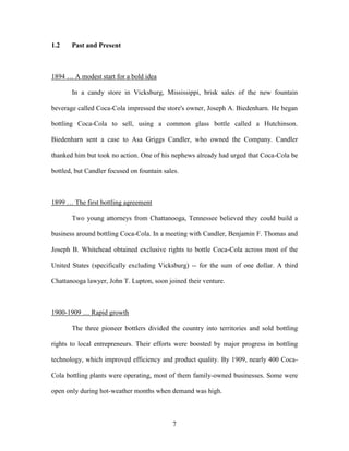 7
1.2 Past and Present
1894 … A modest start for a bold idea
In a candy store in Vicksburg, Mississippi, brisk sales of the new fountain
beverage called Coca-Cola impressed the store's owner, Joseph A. Biedenharn. He began
bottling Coca-Cola to sell, using a common glass bottle called a Hutchinson.
Biedenharn sent a case to Asa Griggs Candler, who owned the Company. Candler
thanked him but took no action. One of his nephews already had urged that Coca-Cola be
bottled, but Candler focused on fountain sales.
1899 … The first bottling agreement
Two young attorneys from Chattanooga, Tennessee believed they could build a
business around bottling Coca-Cola. In a meeting with Candler, Benjamin F. Thomas and
Joseph B. Whitehead obtained exclusive rights to bottle Coca-Cola across most of the
United States (specifically excluding Vicksburg) -- for the sum of one dollar. A third
Chattanooga lawyer, John T. Lupton, soon joined their venture.
1900-1909 … Rapid growth
The three pioneer bottlers divided the country into territories and sold bottling
rights to local entrepreneurs. Their efforts were boosted by major progress in bottling
technology, which improved efficiency and product quality. By 1909, nearly 400 Coca-
Cola bottling plants were operating, most of them family-owned businesses. Some were
open only during hot-weather months when demand was high.
 