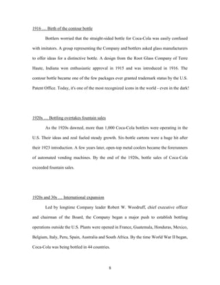 8
1916 … Birth of the contour bottle
Bottlers worried that the straight-sided bottle for Coca-Cola was easily confused
with imitators. A group representing the Company and bottlers asked glass manufacturers
to offer ideas for a distinctive bottle. A design from the Root Glass Company of Terre
Haute, Indiana won enthusiastic approval in 1915 and was introduced in 1916. The
contour bottle became one of the few packages ever granted trademark status by the U.S.
Patent Office. Today, it's one of the most recognized icons in the world - even in the dark!
1920s … Bottling overtakes fountain sales
As the 1920s dawned, more than 1,000 Coca-Cola bottlers were operating in the
U.S. Their ideas and zeal fueled steady growth. Six-bottle cartons were a huge hit after
their 1923 introduction. A few years later, open-top metal coolers became the forerunners
of automated vending machines. By the end of the 1920s, bottle sales of Coca-Cola
exceeded fountain sales.
1920s and 30s … International expansion
Led by longtime Company leader Robert W. Woodruff, chief executive officer
and chairman of the Board, the Company began a major push to establish bottling
operations outside the U.S. Plants were opened in France, Guatemala, Honduras, Mexico,
Belgium, Italy, Peru, Spain, Australia and South Africa. By the time World War II began,
Coca-Cola was being bottled in 44 countries.
 