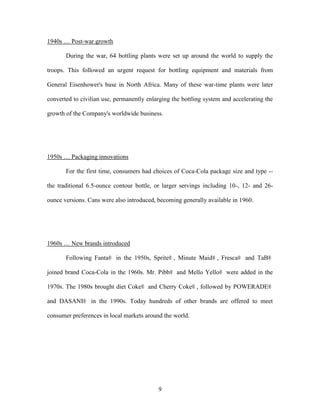 9
1940s … Post-war growth
During the war, 64 bottling plants were set up around the world to supply the
troops. This followed an urgent request for bottling equipment and materials from
General Eisenhower's base in North Africa. Many of these war-time plants were later
converted to civilian use, permanently enlarging the bottling system and accelerating the
growth of the Company's worldwide business.
1950s … Packaging innovations
For the first time, consumers had choices of Coca-Cola package size and type --
the traditional 6.5-ounce contour bottle, or larger servings including 10-, 12- and 26-
ounce versions. Cans were also introduced, becoming generally available in 1960.
1960s … New brands introduced
Following Fanta® in the 1950s, Sprite® , Minute Maid® , Fresca® and TaB®
joined brand Coca-Cola in the 1960s. Mr. Pibb® and Mello Yello® were added in the
1970s. The 1980s brought diet Coke® and Cherry Coke® , followed by POWERADE®
and DASANI® in the 1990s. Today hundreds of other brands are offered to meet
consumer preferences in local markets around the world.
 