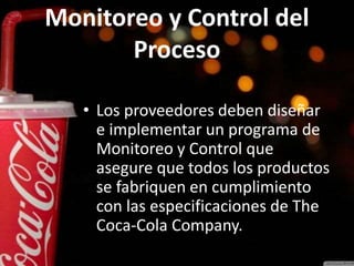 Monitoreo y Control del
Proceso
• Los proveedores deben diseñar
e implementar un programa de
Monitoreo y Control que
asegure que todos los productos
se fabriquen en cumplimiento
con las especificaciones de The
Coca-Cola Company.
 