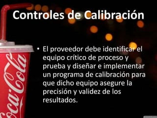 Controles de Calibración
• El proveedor debe identificar el
equipo crítico de proceso y
prueba y diseñar e implementar
un programa de calibración para
que dicho equipo asegure la
precisión y validez de los
resultados. as
 