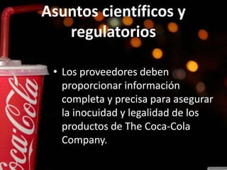 Asuntos científicos y
regulatorios
• Los proveedores deben
proporcionar información
completa y precisa para asegurar
la inocuidad y legalidad de los
productos de The Coca-Cola
Company.
 