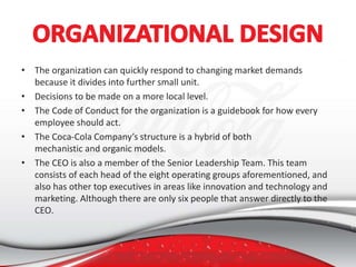 • The organization can quickly respond to changing market demands
because it divides into further small unit.
• Decisions to be made on a more local level.
• The Code of Conduct for the organization is a guidebook for how every
employee should act.
• The Coca-Cola Company’s structure is a hybrid of both
mechanistic and organic models.
• The CEO is also a member of the Senior Leadership Team. This team
consists of each head of the eight operating groups aforementioned, and
also has other top executives in areas like innovation and technology and
marketing. Although there are only six people that answer directly to the
CEO.
 