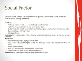 Social Factor
Various social factors such as reference groups, family and social roles and
status affect buying behavior.
Fulfillers :
• Matured, Home oriented and well educated professionals
• High Incomes, value oriented and open to new ideas.
• Soft drink that is mostly used in homes while having dinners/lunch on their dinning table.
• Buyer and Payer of the product
• Want good taste
Motivation :By improving the values of our product and make taste better so they can be more
satisfied.
Achievers :
• Work oriented people, high job satisfaction
• Coca Cola is not a good thing for health but still buy it because it is consider ‘As thirst kill
drink’
• Buyer, User and Payer
• Buy Coca cola because they want high satisfaction
• Expectation is of good quality with average price
Motivation :By lowering price and making attractive packaging
 