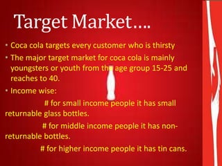 Target Market….
• Coca cola targets every customer who is thirsty
• The major target market for coca cola is mainly
youngsters or youth from the age group 15-25 and
reaches to 40.
• Income wise:
# for small income people it has small
returnable glass bottles.
# for middle income people it has non-
returnable bottles.
# for higher income people it has tin cans.
 