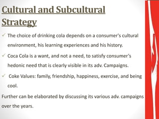 Cultural and Subcultural
Strategy
 The choice of drinking cola depends on a consumer's cultural
environment, his learning experiences and his history.
 Coca Cola is a want, and not a need, to satisfy consumer’s
hedonic need that is clearly visible in its adv. Campaigns.
 Coke Values: family, friendship, happiness, exercise, and being
cool.
Further can be elaborated by discussing its various adv. campaigns
over the years.
 