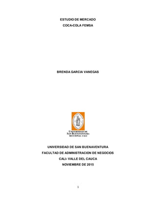 1
ESTUDIO DE MERCADO
COCA-COLA FEMSA
BRENDA GARCIA VANEGAS
UNIVERSIDAD DE SAN BUENAVENTURA
FACULTAD DE ADMINISTRACION DE NEGOCIOS
CALI- VALLE DEL CAUCA
NOVIEMBRE DE 2015
 